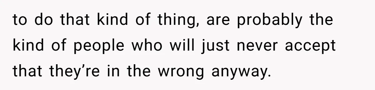to do that kind of thing, are probably the kind of people who will just never accept that they’re in the wrong anyway.