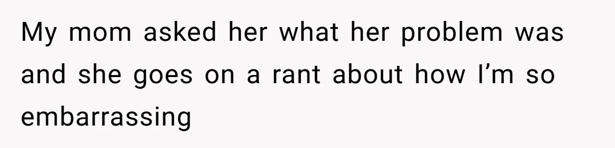 My mom asked her what her problem was and she goes on a rant about how I’m so embarrassing