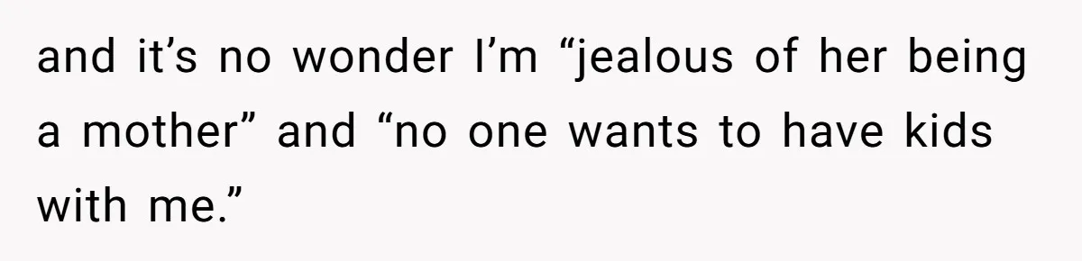 and it’s no wonder I’m “jealous of her being a mother” and “no one wants to have kids with me.”