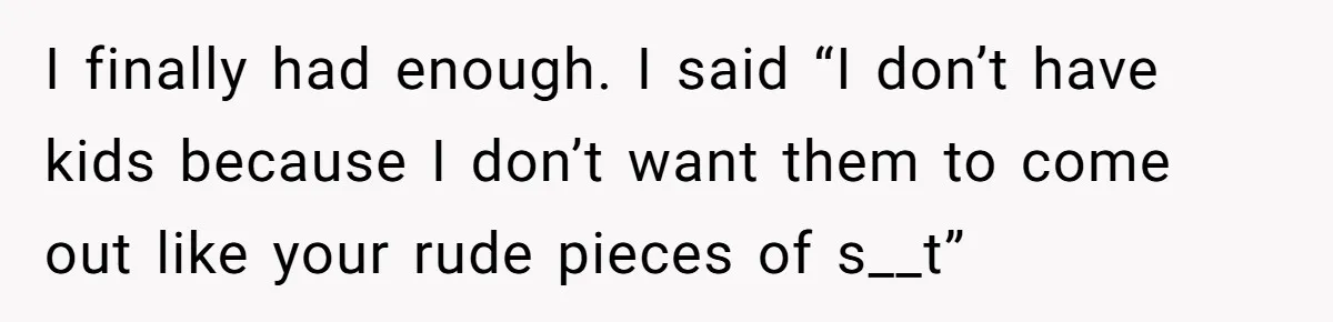 I finally had enough. I said “I don’t have kids because I don’t want them to come out like your rude pieces of s__t”