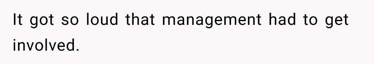 It got so loud that management had to get involved.