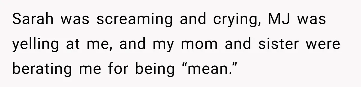 Sarah was screaming and crying, MJ was yelling at me, and my mom and sister were berating me for being “mean.”