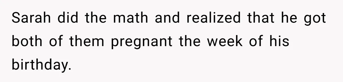 Sarah did the math and realized that he got both of them pregnant the week of his birthday.