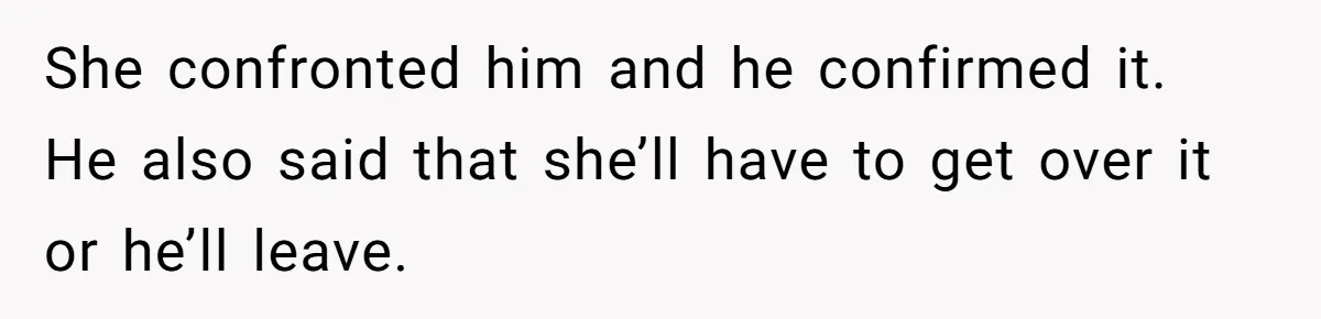 She confronted him and he confirmed it. He also said that she’ll have to get over it or he’ll leave.