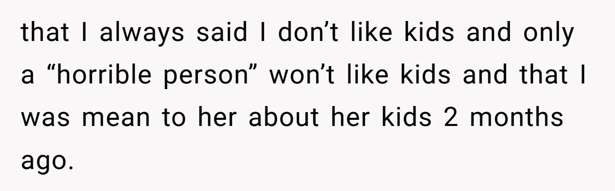 that I always said I don’t like kids and only a “horrible person” won’t like kids and that I was mean to her about her kids 2 months ago.