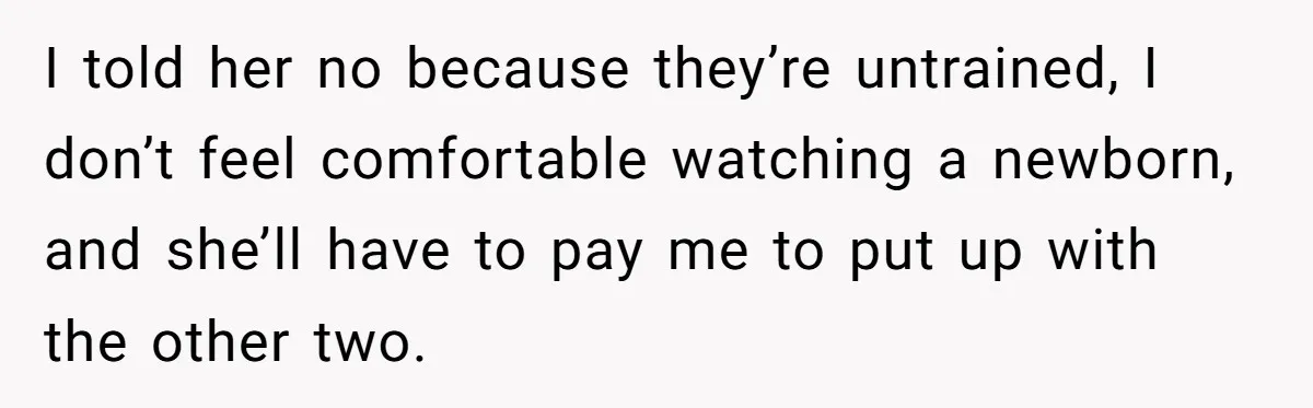 I told her no because they’re untrained, I don’t feel comfortable watching a newborn, and she’ll have to pay me to put up with the other two.