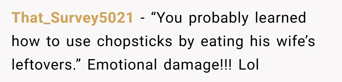 That_Survey5021 − “You probably learned how to use chopsticks by eating his wife’s leftovers.” Emotional damage!!! Lol