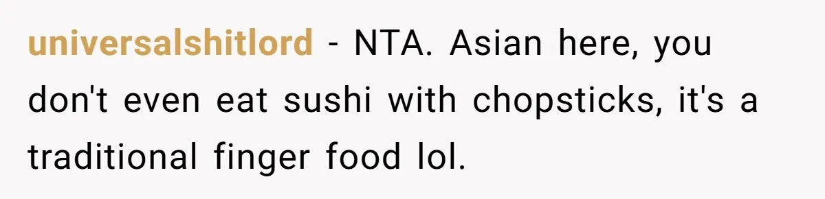 universalshitlord − NTA. Asian here, you don't even eat sushi with chopsticks, it's a traditional finger food lol.