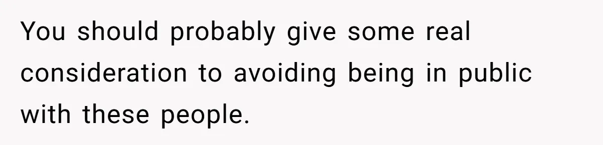 You should probably give some real consideration to avoiding being in public with these people.