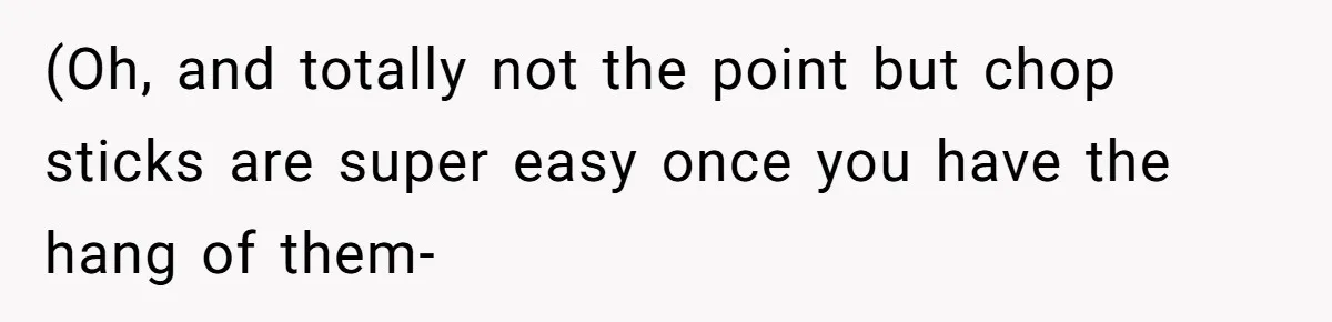(Oh, and totally not the point but chop sticks are super easy once you have the hang of them-