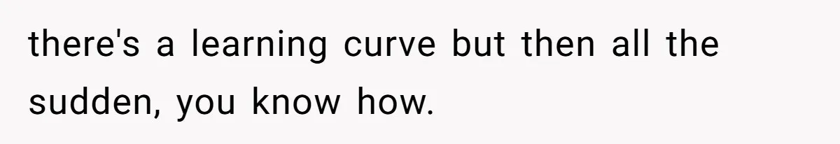 there's a learning curve but then all the sudden, you know how.