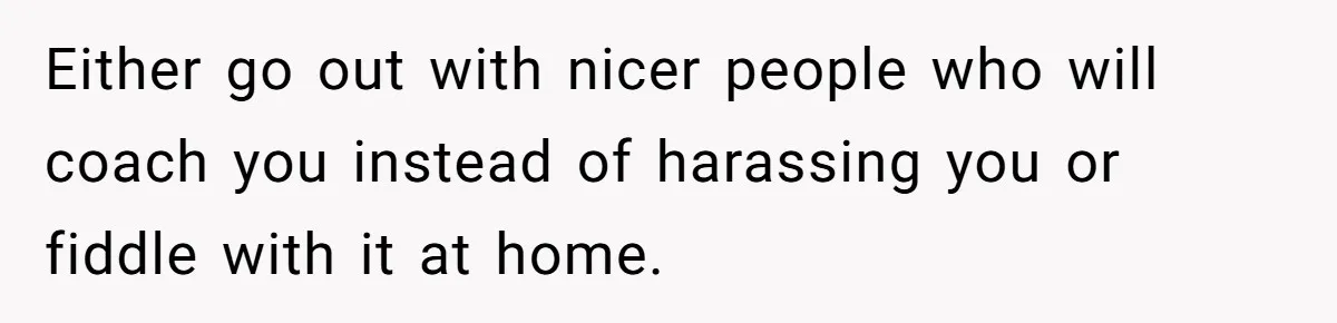 Either go out with nicer people who will coach you instead of harassing you or fiddle with it at home.
