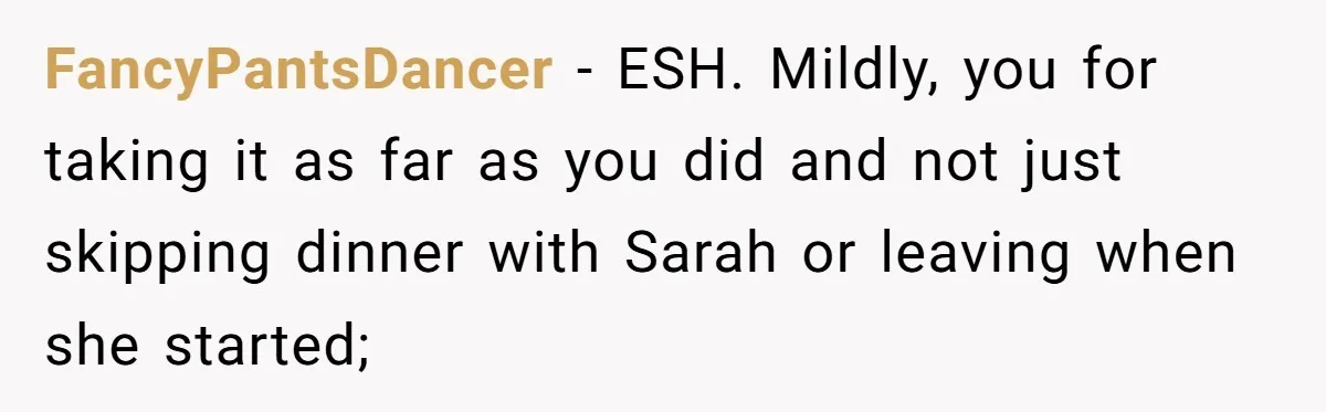 FancyPantsDancer − ESH. Mildly, you for taking it as far as you did and not just skipping dinner with Sarah or leaving when she started;
