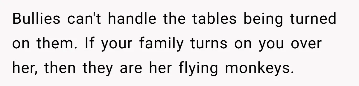 Bullies can't handle the tables being turned on them. If your family turns on you over her, then they are her flying monkeys.