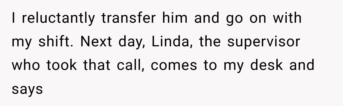 I reluctantly transfer him and go on with my shift. Next day, Linda, the supervisor who took that call, comes to my desk and says