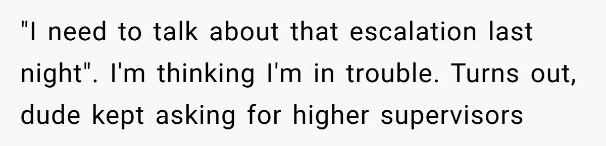 "I need to talk about that escalation last night". I'm thinking I'm in trouble. Turns out, dude kept asking for higher supervisors