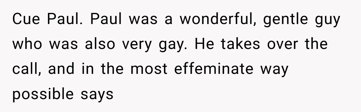 Cue Paul. Paul was a wonderful, gentle guy who was also very gay. He takes over the call, and in the most effeminate way possible says