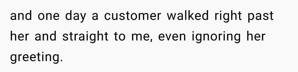 and one day a customer walked right past her and straight to me, even ignoring her greeting.