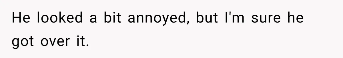 He looked a bit annoyed, but I'm sure he got over it.