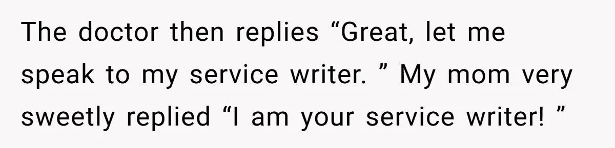 The doctor then replies “Great, let me speak to my service writer. ” My mom very sweetly replied “I am your service writer! ”