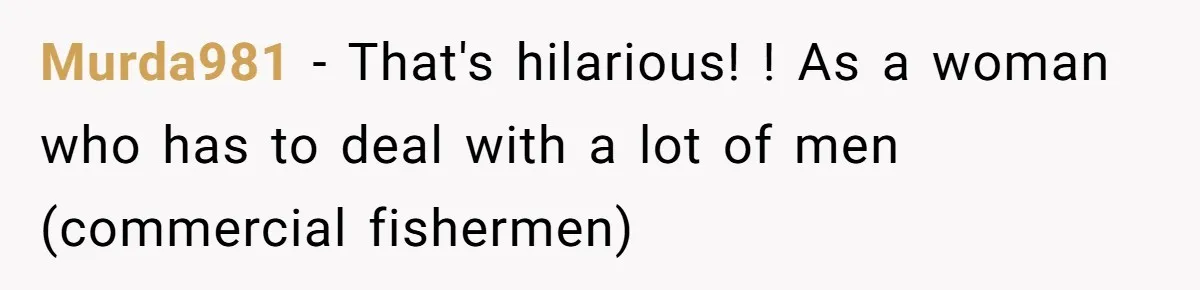Murda981 − That's hilarious! ! As a woman who has to deal with a lot of men (commercial fishermen)