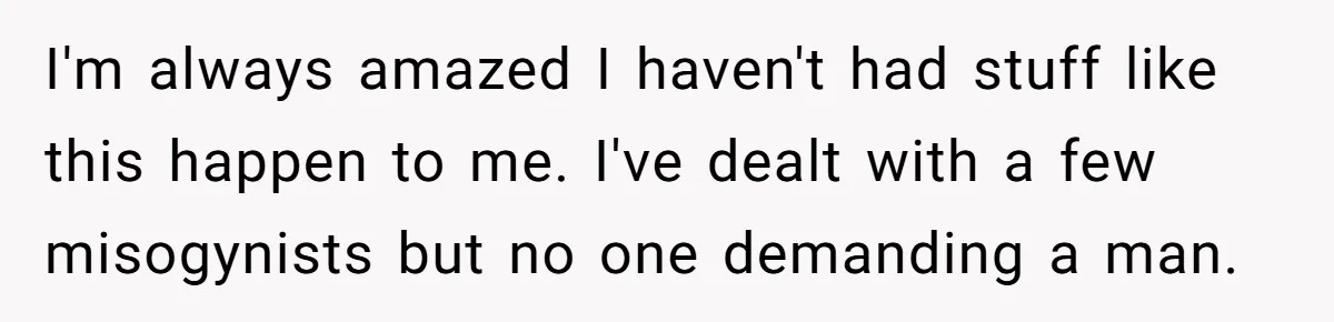I'm always amazed I haven't had stuff like this happen to me. I've dealt with a few misogynists but no one demanding a man.