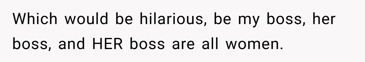 Which would be hilarious, be my boss, her boss, and HER boss are all women.