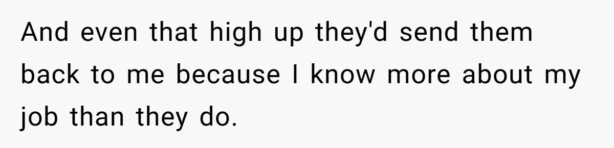 And even that high up they'd send them back to me because I know more about my job than they do.