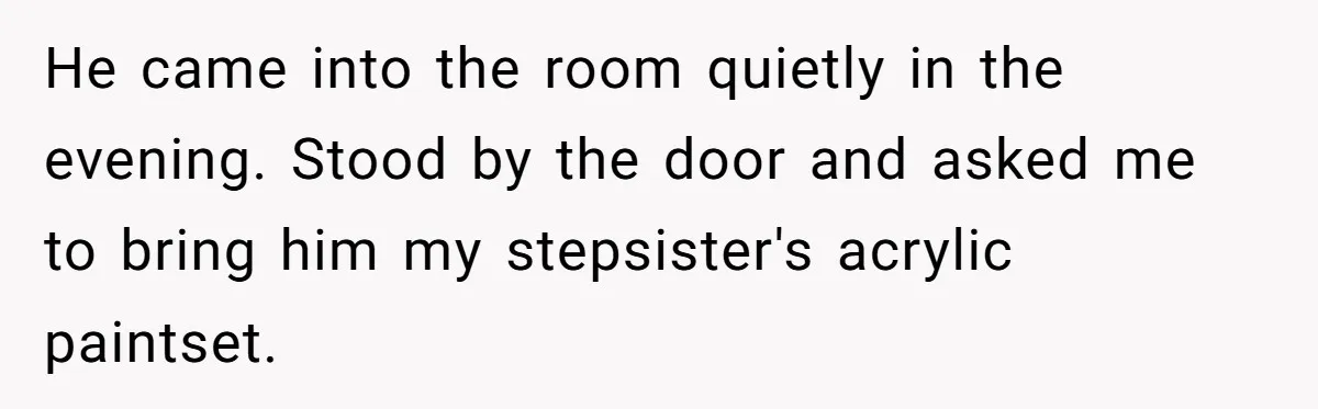 He came into the room quietly in the evening. Stood by the door and asked me to bring him my stepsister's acrylic paintset.
