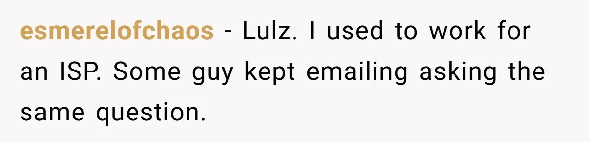 esmerelofchaos − Lulz. I used to work for an ISP. Some guy kept emailing asking the same question.