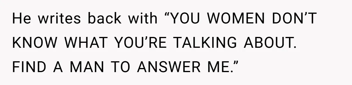 He writes back with “YOU WOMEN DON’T KNOW WHAT YOU’RE TALKING ABOUT. FIND A MAN TO ANSWER ME.”