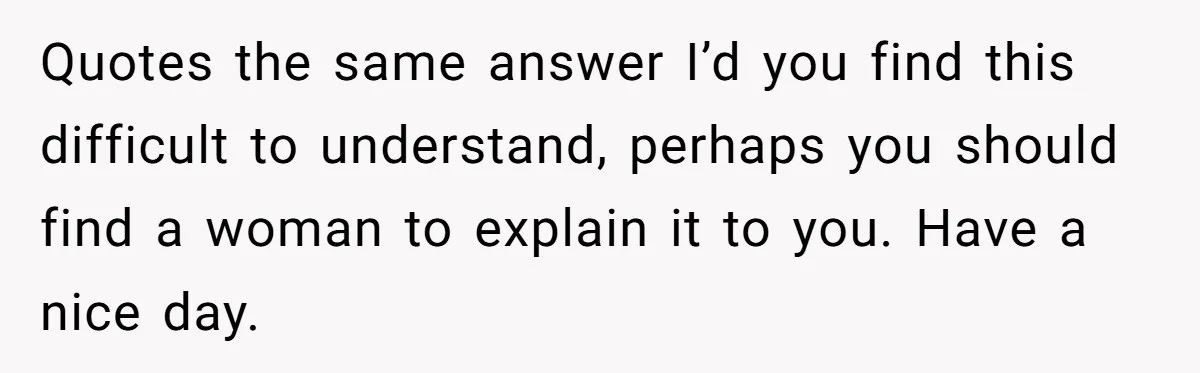 Quotes the same answer I’d you find this difficult to understand, perhaps you should find a woman to explain it to you. Have a nice day.