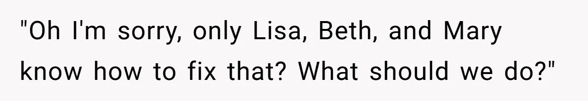 "Oh I'm sorry, only Lisa, Beth, and Mary know how to fix that? What should we do?"