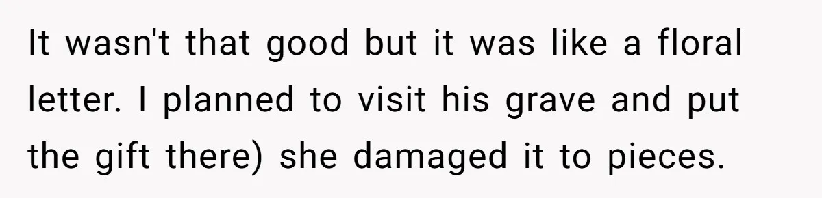 It wasn't that good but it was like a floral letter. I planned to visit his grave and put the gift there) she damaged it to pieces.