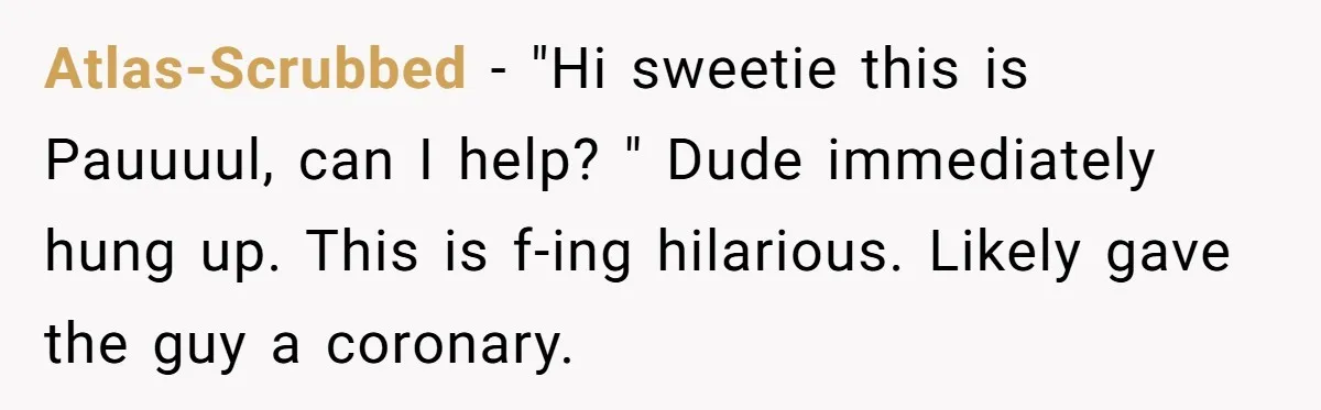 Atlas-Scrubbed − "Hi sweetie this is Pauuuul, can I help? " Dude immediately hung up. This is f-ing hilarious. Likely gave the guy a coronary.