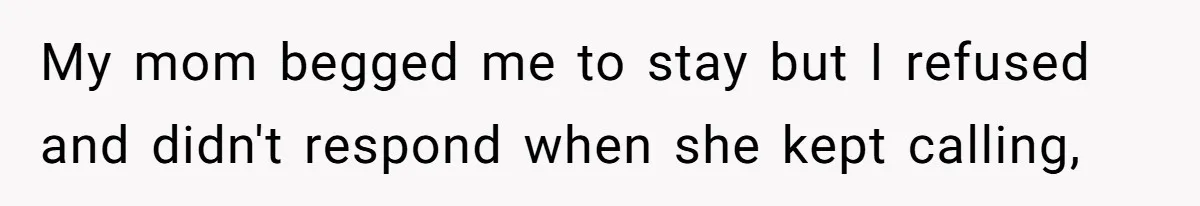 My mom begged me to stay but I refused and didn't respond when she kept calling,