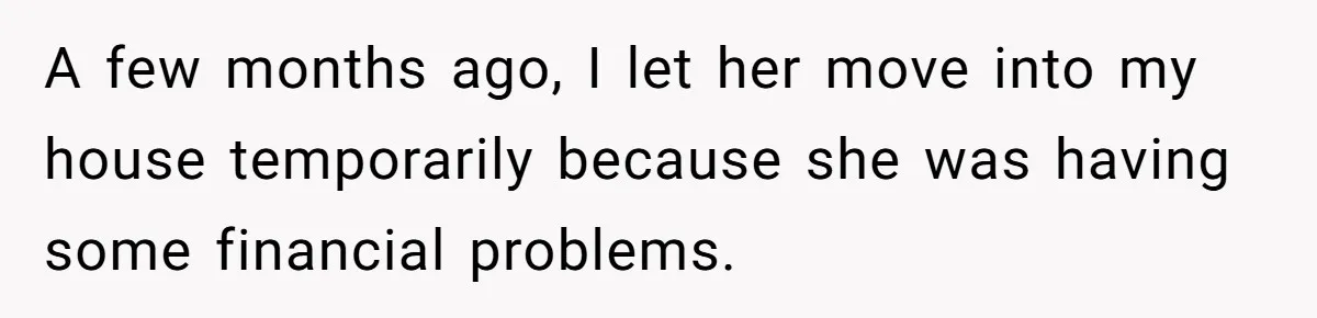 A few months ago, I let her move into my house temporarily because she was having some financial problems.