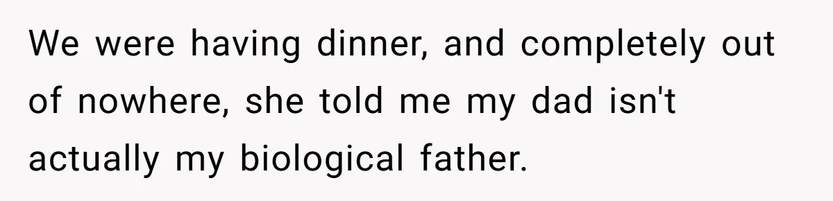 We were having dinner, and completely out of nowhere, she told me my dad isn't actually my biological father.