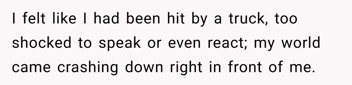 I felt like I had been hit by a truck, too shocked to speak or even react; my world came crashing down right in front of me.
