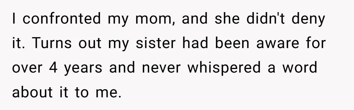 I confronted my mom, and she didn't deny it. Turns out my sister had been aware for over 4 years and never whispered a word about it to me.