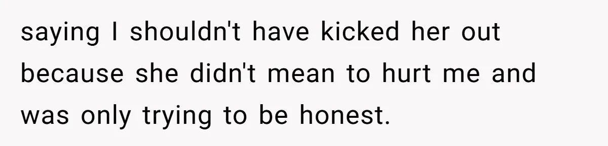 saying I shouldn't have kicked her out because she didn't mean to hurt me and was only trying to be honest.