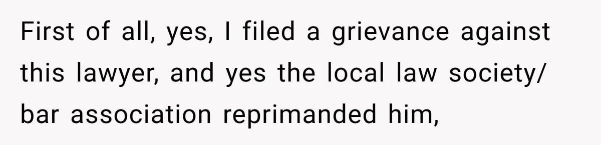 First of all, yes, I filed a grievance against this lawyer, and yes the local law society/ bar association reprimanded him,