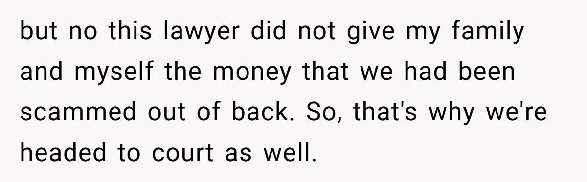 but no this lawyer did not give my family and myself the money that we had been scammed out of back. So, that's why we're headed to court as well.