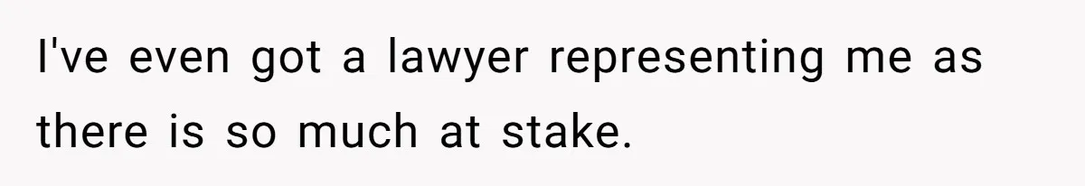 I've even got a lawyer representing me as there is so much at stake.