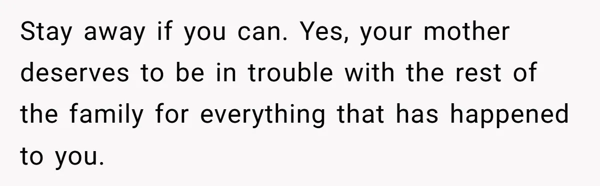 Stay away if you can. Yes, your mother deserves to be in trouble with the rest of the family for everything that has happened to you.