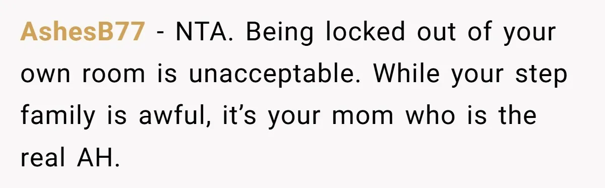 AshesB77 − NTA. Being locked out of your own room is unacceptable. While your step family is awful, it’s your mom who is the real AH.