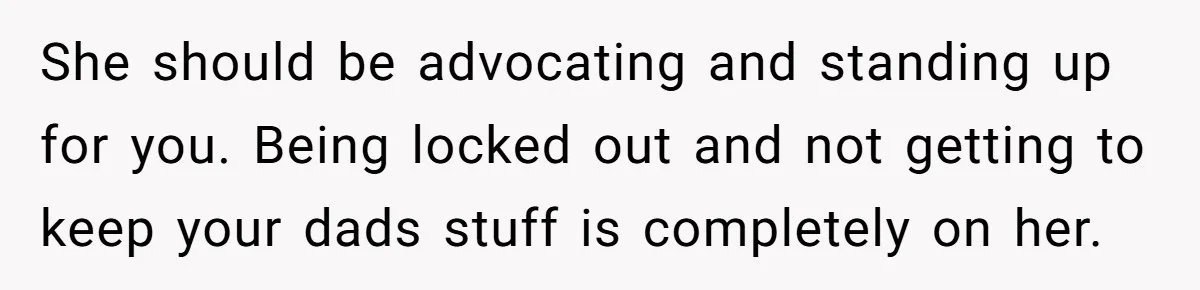 She should be advocating and standing up for you. Being locked out and not getting to keep your dads stuff is completely on her.