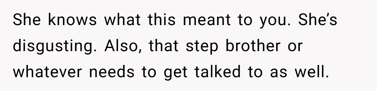 She knows what this meant to you. She’s disgusting. Also, that step brother or whatever needs to get talked to as well.