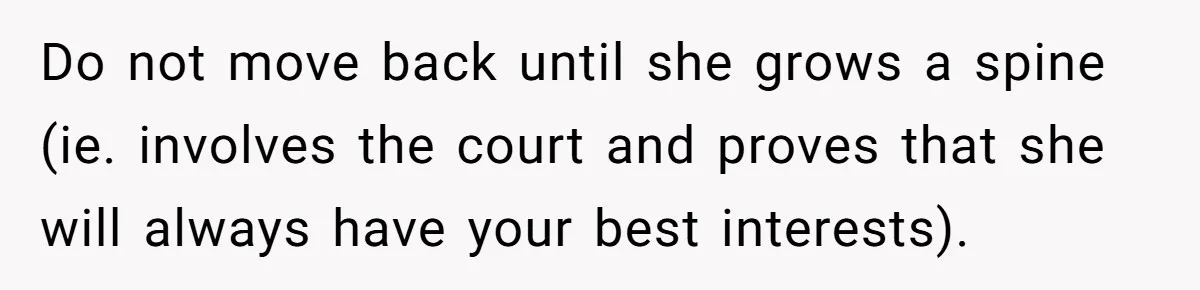 Do not move back until she grows a spine (ie. involves the court and proves that she will always have your best interests).