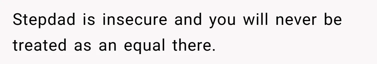 Stepdad is insecure and you will never be treated as an equal there.